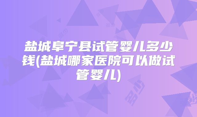 盐城阜宁县试管婴儿多少钱(盐城哪家医院可以做试管婴儿)