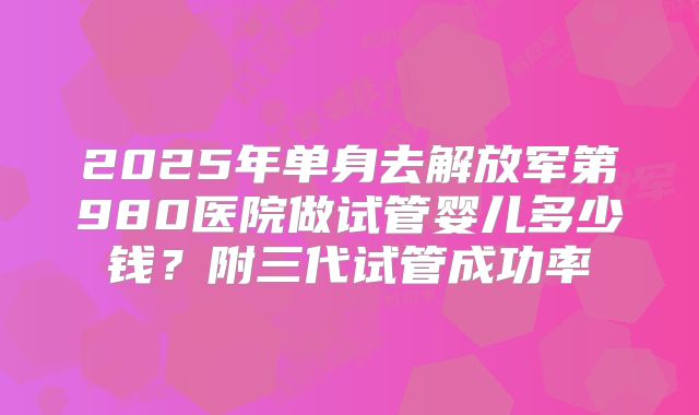 2025年单身去解放军第980医院做试管婴儿多少钱？附三代试管成功率
