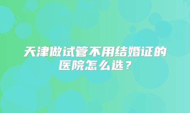 天津做试管不用结婚证的医院怎么选?
