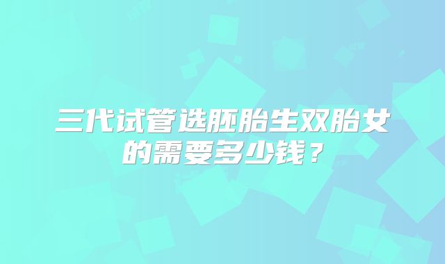 三代试管选胚胎生双胎女的需要多少钱？