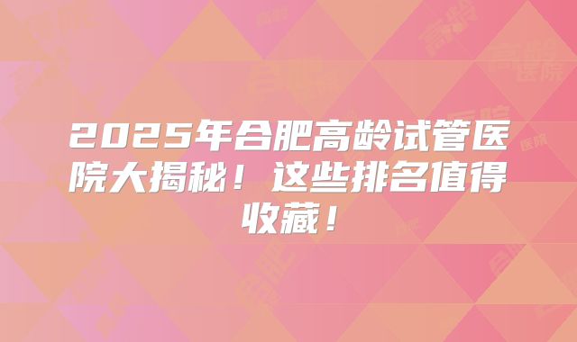 2025年合肥高龄试管医院大揭秘！这些排名值得收藏！