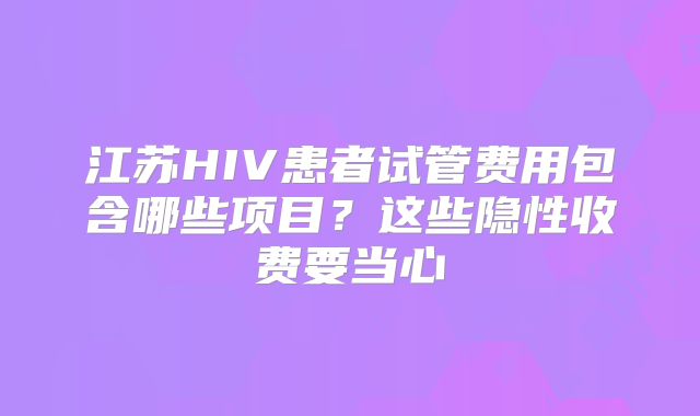 江苏HIV患者试管费用包含哪些项目?这些隐性收费要当心
