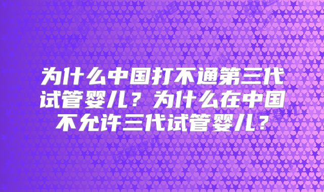 为什么中国打不通第三代试管婴儿？为什么在中国不允许三代试管婴儿？