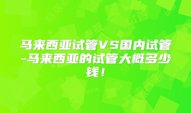 马来西亚试管VS国内试管-马来西亚的试管大概多少钱！