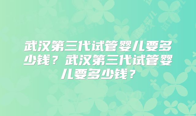 武汉第三代试管婴儿要多少钱？武汉第三代试管婴儿要多少钱？