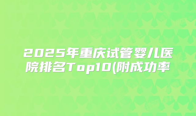 2025年重庆试管婴儿医院排名Top10(附成功率