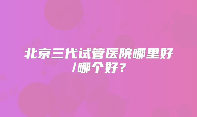 北京三代试管医院哪里好/哪个好？
