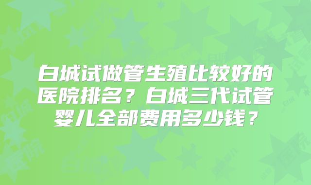 白城试做管生殖比较好的医院排名？白城三代试管婴儿全部费用多少钱？