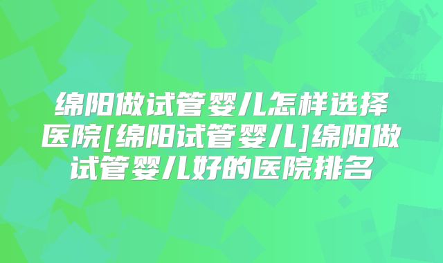 绵阳做试管婴儿怎样选择医院[绵阳试管婴儿]绵阳做试管婴儿好的医院排名