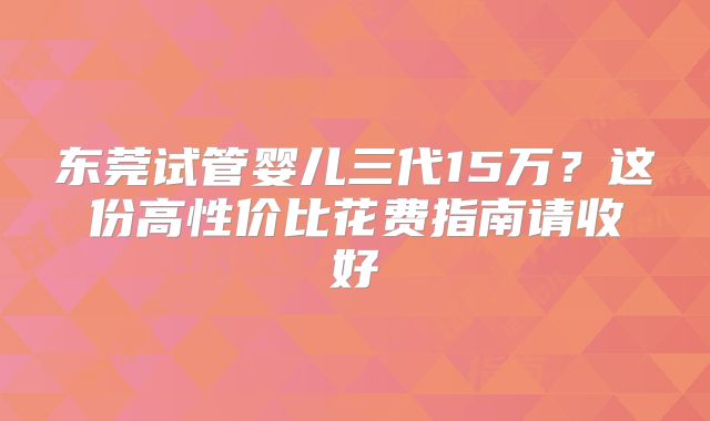 东莞试管婴儿三代15万？这份高性价比花费指南请收好