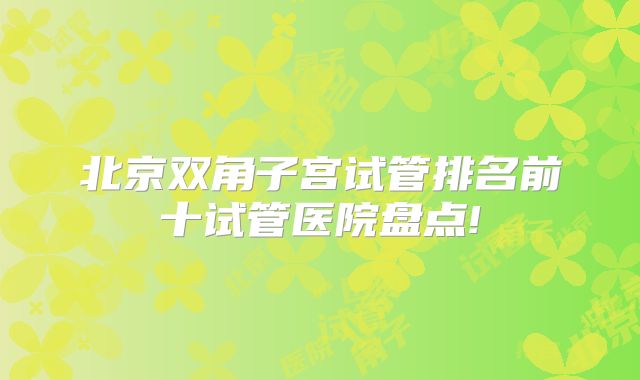 北京双角子宫试管排名前十试管医院盘点!
