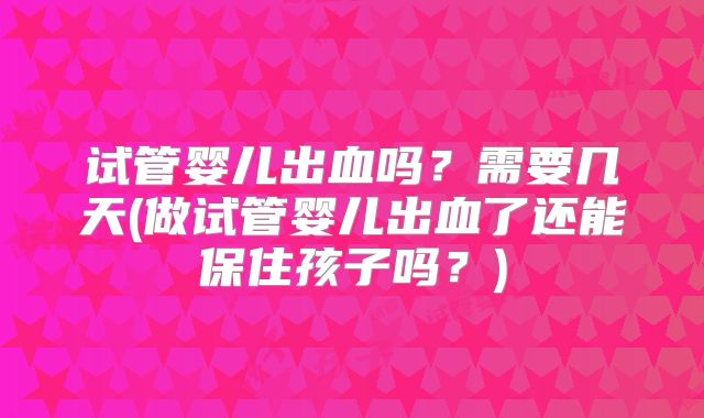 试管婴儿出血吗？需要几天(做试管婴儿出血了还能保住孩子吗？)