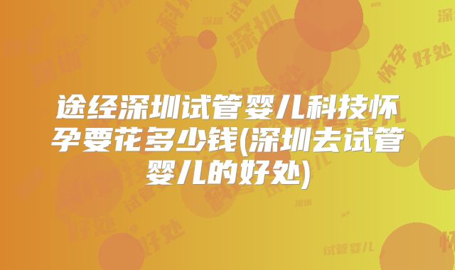 途经深圳试管婴儿科技怀孕要花多少钱(深圳去试管婴儿的好处)