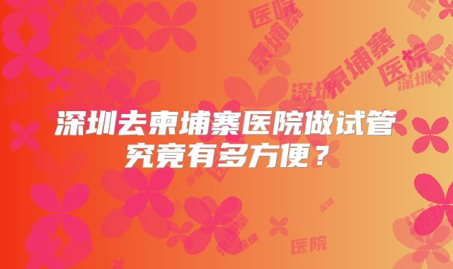 深圳去柬埔寨医院做试管究竟有多方便？