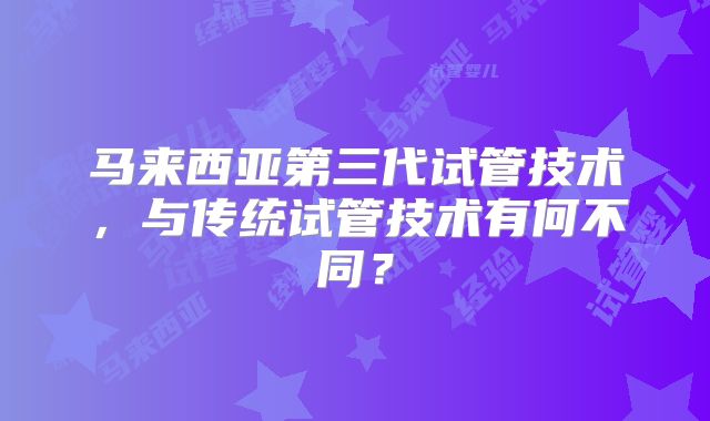 马来西亚第三代试管技术,与传统试管技术有何不同?