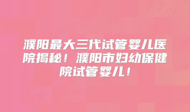 濮阳最大三代试管婴儿医院揭秘！濮阳市妇幼保健院试管婴儿！