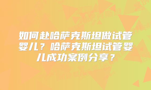 如何赴哈萨克斯坦做试管婴儿？哈萨克斯坦试管婴儿成功案例分享？