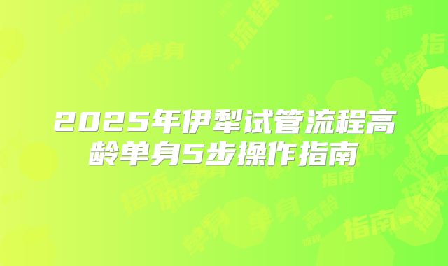 2025年伊犁试管流程高龄单身5步操作指南