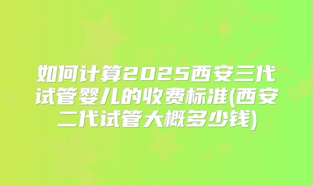 如何计算2025西安三代试管婴儿的收费标准(西安二代试管大概多少钱)
