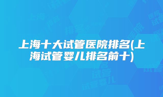 上海十大试管医院排名(上海试管婴儿排名前十)