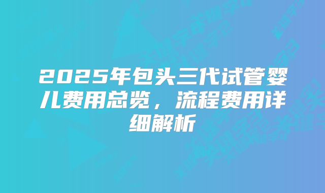 2025年包头三代试管婴儿费用总览，流程费用详细解析