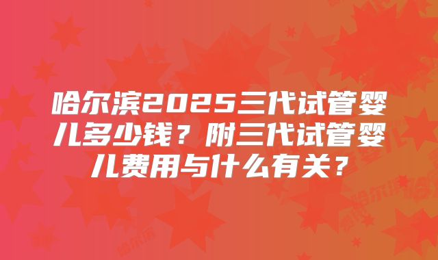 哈尔滨2025三代试管婴儿多少钱？附三代试管婴儿费用与什么有关？