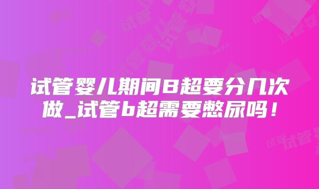 试管婴儿期间B超要分几次做_试管b超需要憋尿吗！