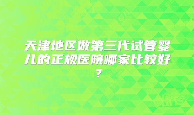 天津地区做第三代试管婴儿的正规医院哪家比较好?