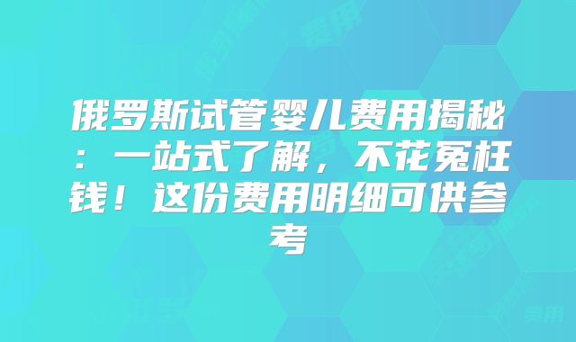 俄罗斯试管婴儿费用揭秘：一站式了解，不花冤枉钱！这份费用明细可供参考