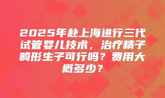 2025年赴上海进行三代试管婴儿技术，治疗精子畸形生子可行吗？费用大概多少？