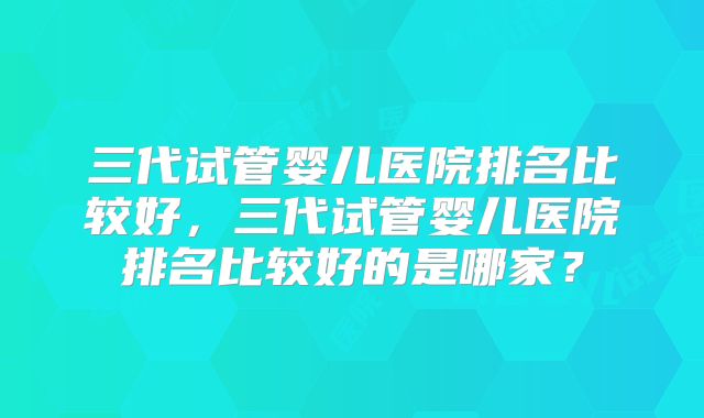 三代试管婴儿医院排名比较好，三代试管婴儿医院排名比较好的是哪家？