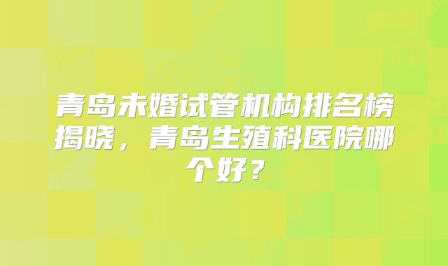 青岛未婚试管机构排名榜揭晓，青岛生殖科医院哪个好？