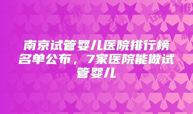 南京试管婴儿医院排行榜名单公布,7家医院能做试管婴儿