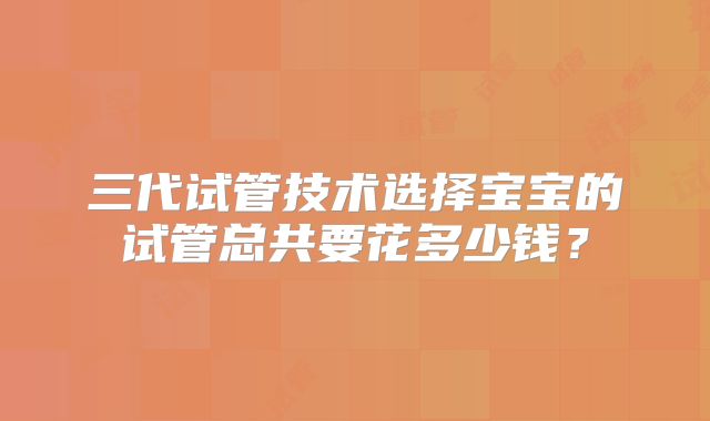三代试管技术选择宝宝的试管总共要花多少钱?