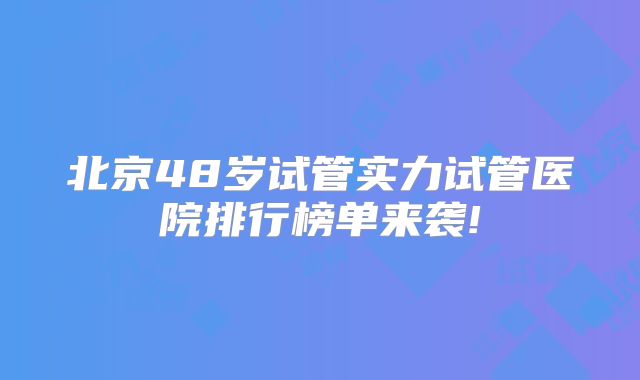 北京48岁试管实力试管医院排行榜单来袭!