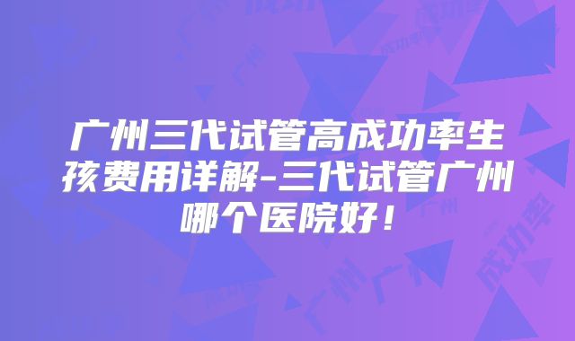 广州三代试管高成功率生孩费用详解-三代试管广州哪个医院好!
