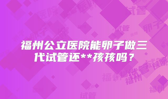 福州公立医院能卵子做三代试管还**孩孩吗?