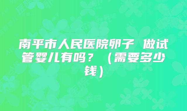 南平市人民医院卵子 做试管婴儿有吗?(需要多少钱)