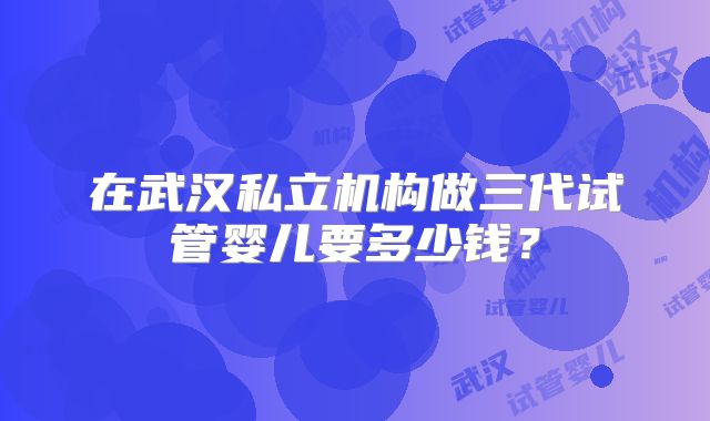 在武汉私立机构做三代试管婴儿要多少钱？