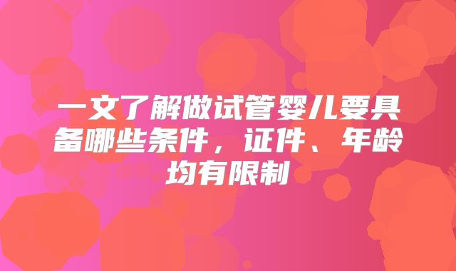 一文了解做试管婴儿要具备哪些条件，证件、年龄均有限制