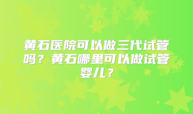 黄石医院可以做三代试管吗?黄石哪里可以做试管婴儿?