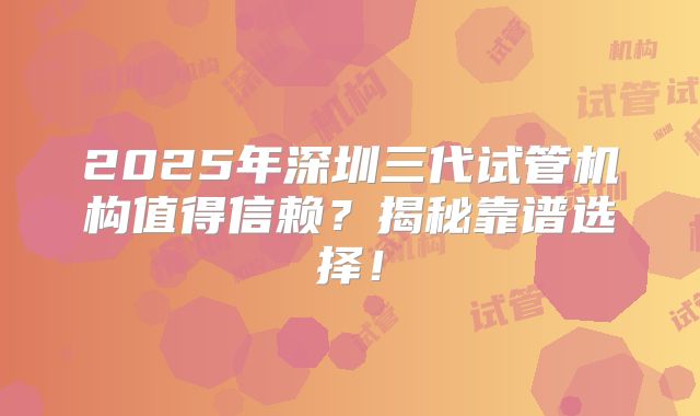 2025年深圳三代试管机构值得信赖？揭秘靠谱选择！