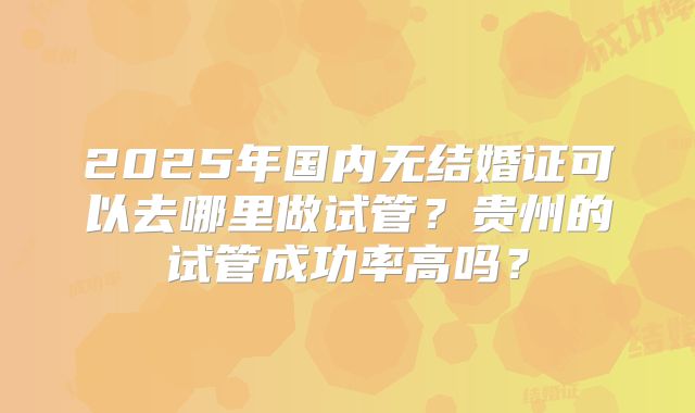 2025年国内无结婚证可以去哪里做试管？贵州的试管成功率高吗？