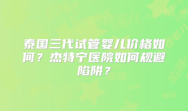 泰国三代试管婴儿价格如何？杰特宁医院如何规避陷阱？