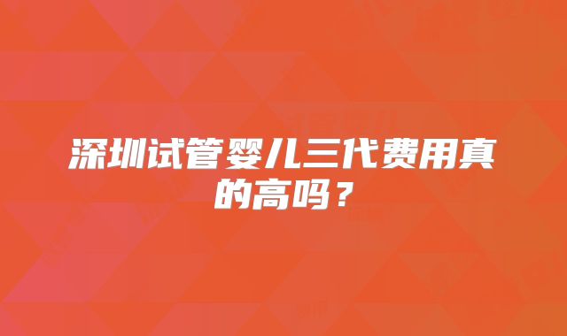 深圳试管婴儿三代费用真的高吗？