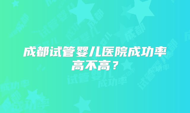 成都试管婴儿医院成功率高不高?