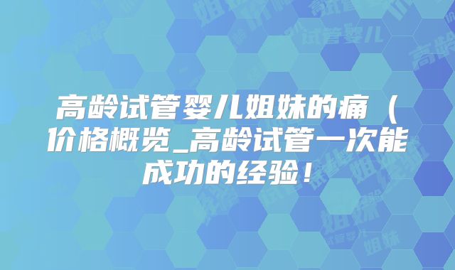 高龄试管婴儿姐妹的痛(价格概览_高龄试管一次能成功的经验!
