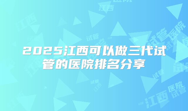 2025江西可以做三代试管的医院排名分享