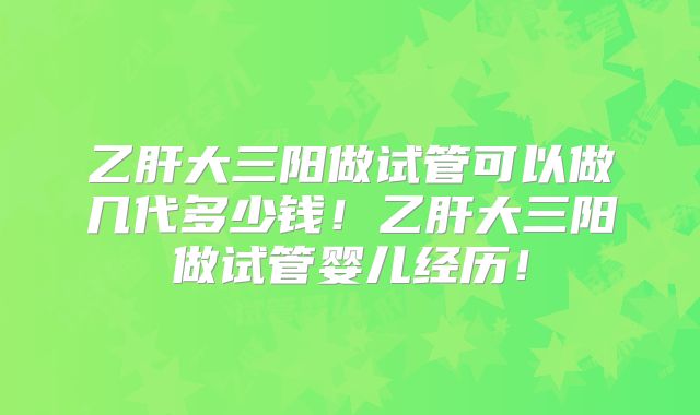 乙肝大三阳做试管可以做几代多少钱！乙肝大三阳做试管婴儿经历！