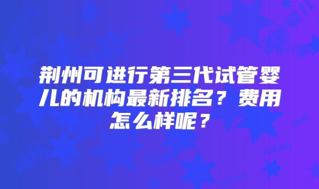 荆州可进行第三代试管婴儿的机构最新排名?费用怎么样呢?